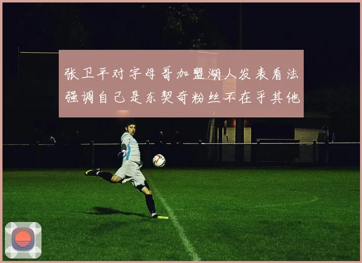 张卫平对字母哥加盟湖人发表看法强调自己是东契奇粉丝不在乎其他球员动态