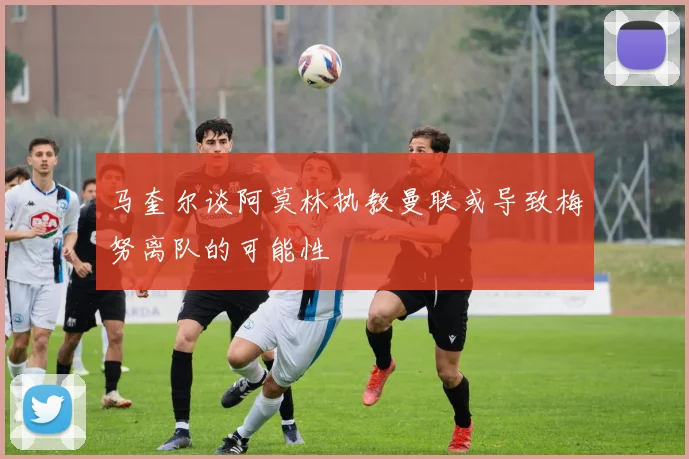 马奎尔谈阿莫林执教曼联或导致梅努离队的可能性