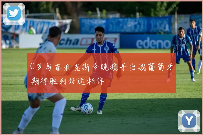C罗与菲利克斯今晚携手出战葡萄牙期待胜利好运相伴