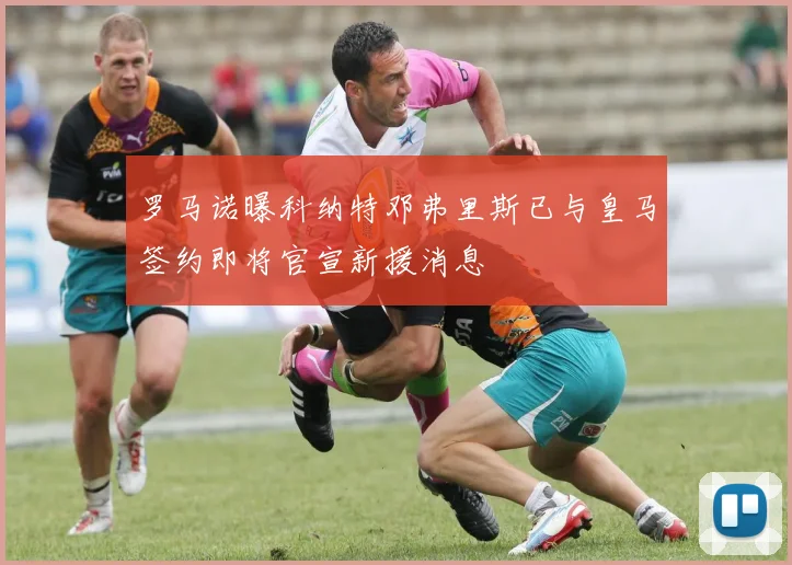 罗马诺曝科纳特邓弗里斯已与皇马签约即将官宣新援消息