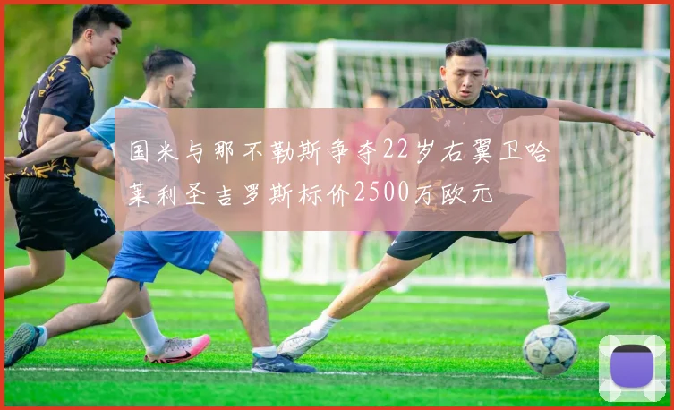 国米与那不勒斯争夺22岁右翼卫哈莱利圣吉罗斯标价2500万欧元