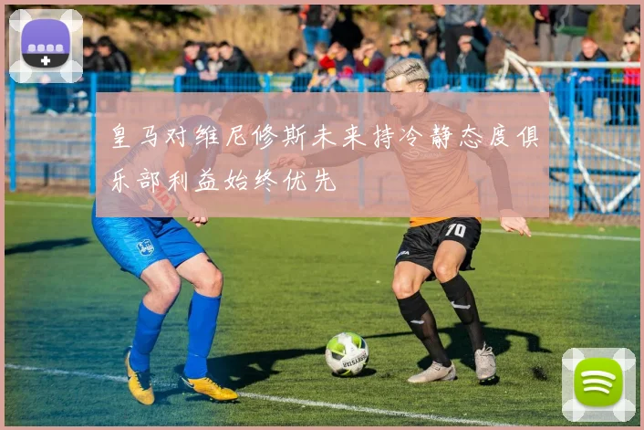 皇马对维尼修斯未来持冷静态度俱乐部利益始终优先