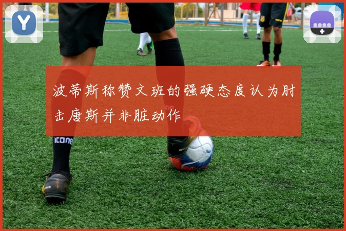 波蒂斯称赞文班的强硬态度认为肘击唐斯并非脏动作