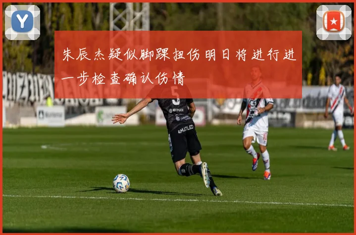 朱辰杰疑似脚踝扭伤明日将进行进一步检查确认伤情
