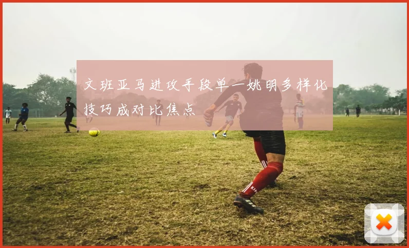 文班亚马进攻手段单一姚明多样化技巧成对比焦点
