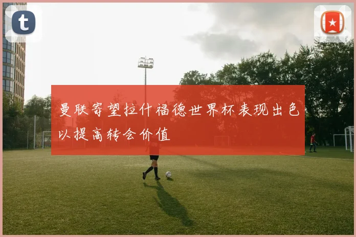 曼联寄望拉什福德世界杯表现出色以提高转会价值