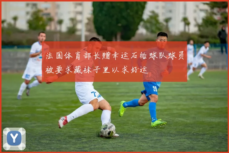 法国体育部长赠幸运石给球队球员被要求藏袜子里以求好运