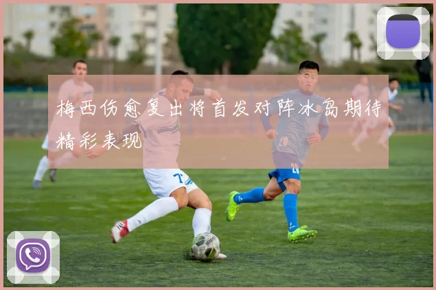 梅西伤愈复出将首发对阵冰岛期待精彩表现