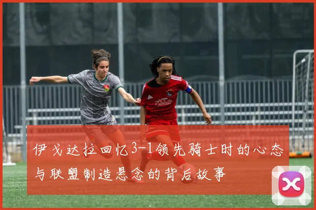 伊戈达拉回忆3-1领先骑士时的心态与联盟制造悬念的背后故事