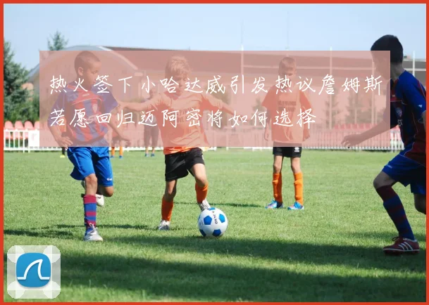 热火签下小哈达威引发热议詹姆斯若愿回归迈阿密将如何选择