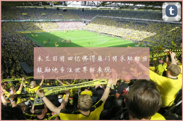 米兰旧将回忆佛得角门将求助经历鼓励他专注世界杯表现